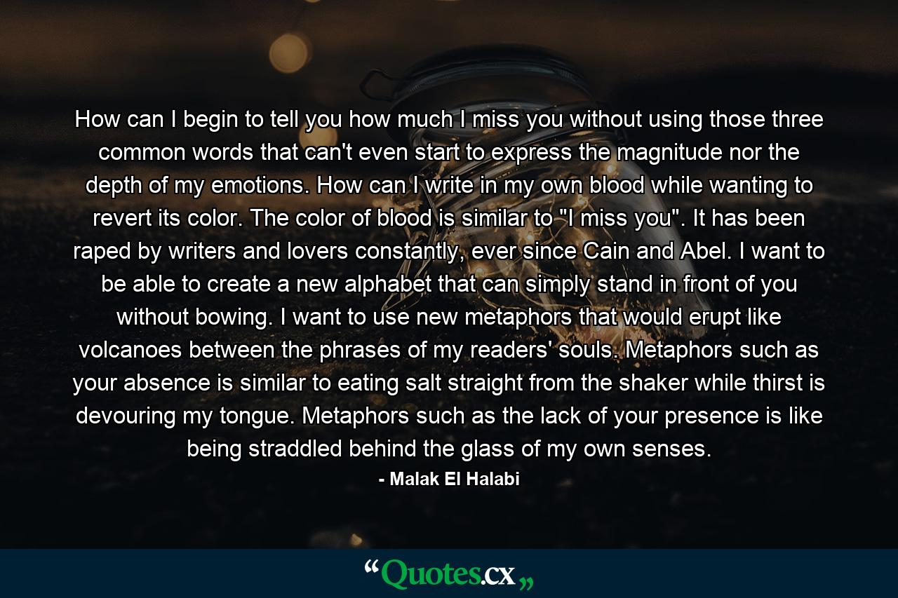 How can I begin to tell you how much I miss you without using those three common words that can't even start to express the magnitude nor the depth of my emotions. How can I write in my own blood while wanting to revert its color. The color of blood is similar to 