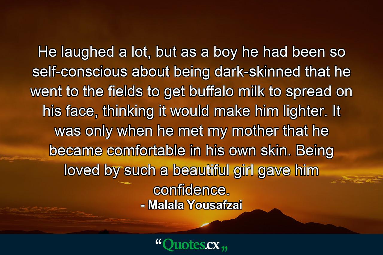 He laughed a lot, but as a boy he had been so self-conscious about being dark-skinned that he went to the fields to get buffalo milk to spread on his face, thinking it would make him lighter. It was only when he met my mother that he became comfortable in his own skin. Being loved by such a beautiful girl gave him confidence. - Quote by Malala Yousafzai