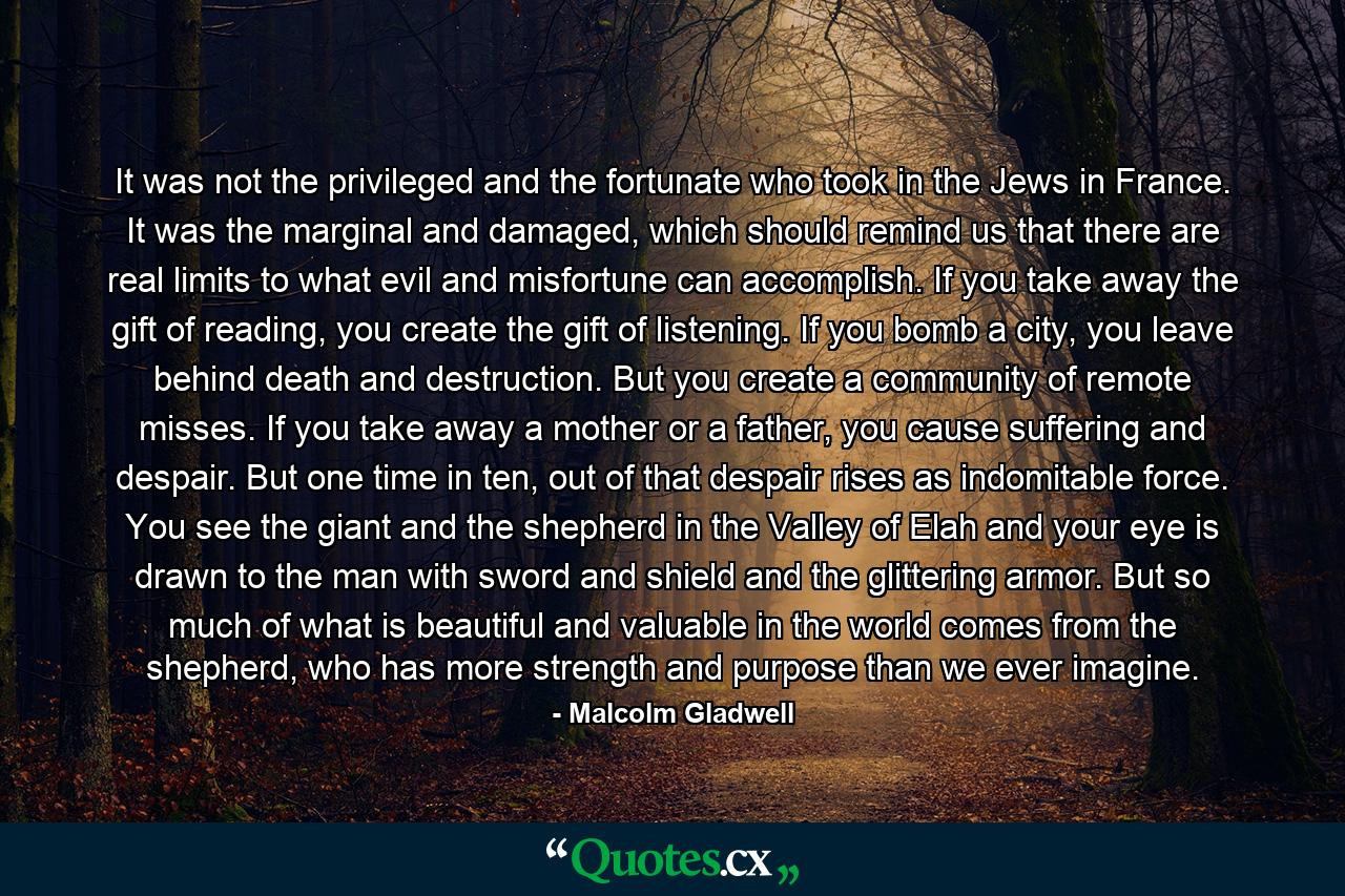 It was not the privileged and the fortunate who took in the Jews in France. It was the marginal and damaged, which should remind us that there are real limits to what evil and misfortune can accomplish. If you take away the gift of reading, you create the gift of listening. If you bomb a city, you leave behind death and destruction. But you create a community of remote misses. If you take away a mother or a father, you cause suffering and despair. But one time in ten, out of that despair rises as indomitable force. You see the giant and the shepherd in the Valley of Elah and your eye is drawn to the man with sword and shield and the glittering armor. But so much of what is beautiful and valuable in the world comes from the shepherd, who has more strength and purpose than we ever imagine. - Quote by Malcolm Gladwell