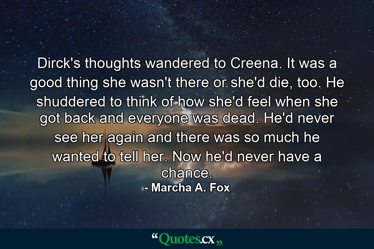 Dirck's thoughts wandered to Creena. It was a good thing she wasn't there or she'd die, too. He shuddered to think of how she'd feel when she got back and everyone was dead. He'd never see her again and there was so much he wanted to tell her. Now he'd never have a chance. - Quote by Marcha A. Fox