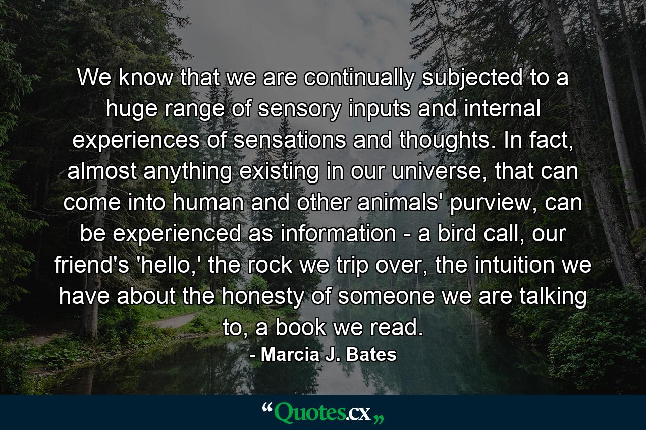 We know that we are continually subjected to a huge range of sensory inputs and internal experiences of sensations and thoughts. In fact, almost anything existing in our universe, that can come into human and other animals' purview, can be experienced as information - a bird call, our friend's 'hello,' the rock we trip over, the intuition we have about the honesty of someone we are talking to, a book we read. - Quote by Marcia J. Bates