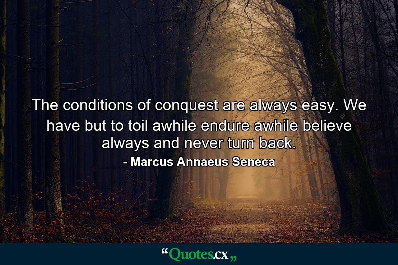 The conditions of conquest are always easy. We have but to toil awhile  endure awhile  believe always  and never turn back. - Quote by Marcus Annaeus Seneca