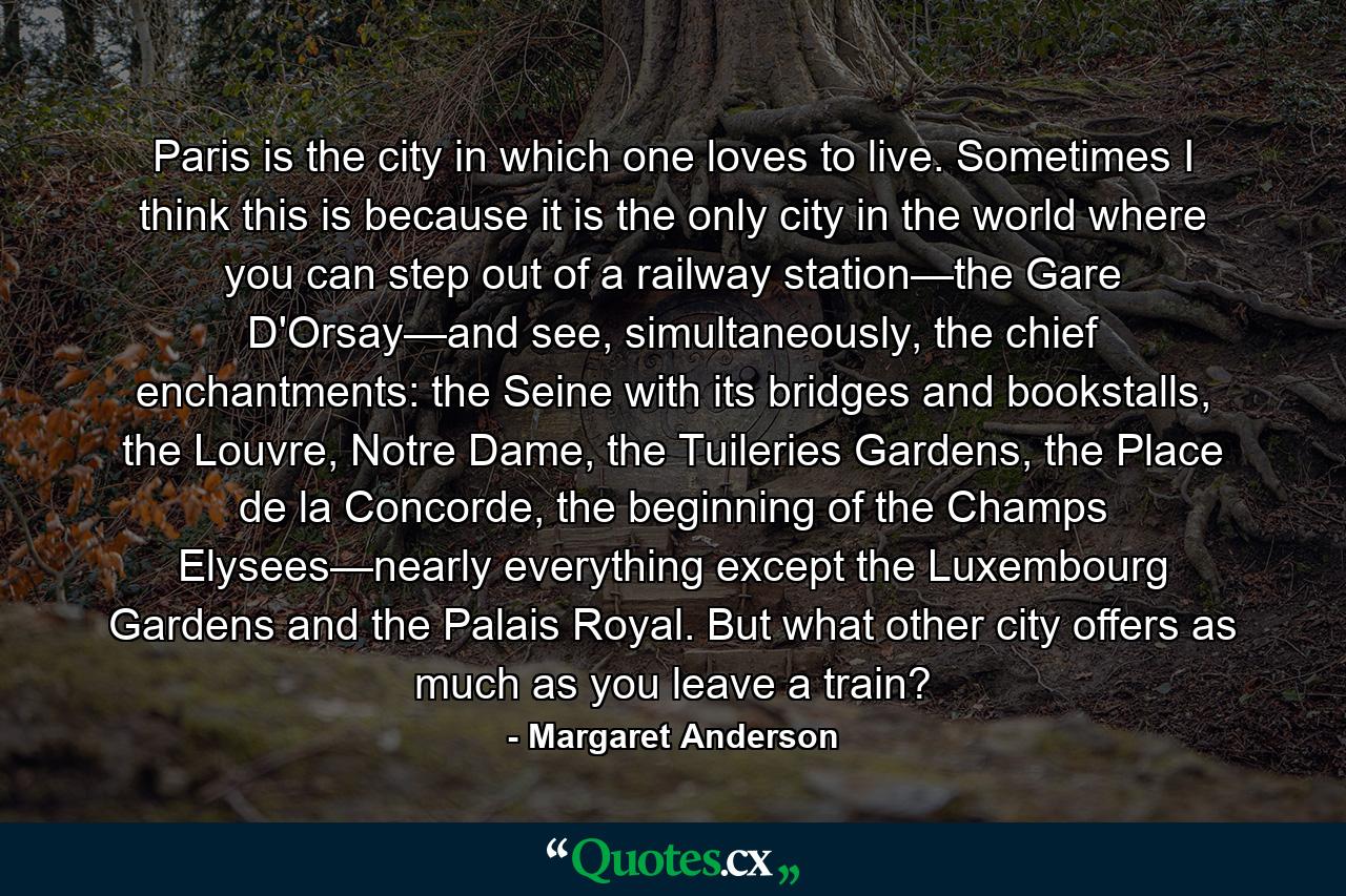 Paris is the city in which one loves to live. Sometimes I think this is because it is the only city in the world where you can step out of a railway station—the Gare D'Orsay—and see, simultaneously, the chief enchantments: the Seine with its bridges and bookstalls, the Louvre, Notre Dame, the Tuileries Gardens, the Place de la Concorde, the beginning of the Champs Elysees—nearly everything except the Luxembourg Gardens and the Palais Royal. But what other city offers as much as you leave a train? - Quote by Margaret Anderson