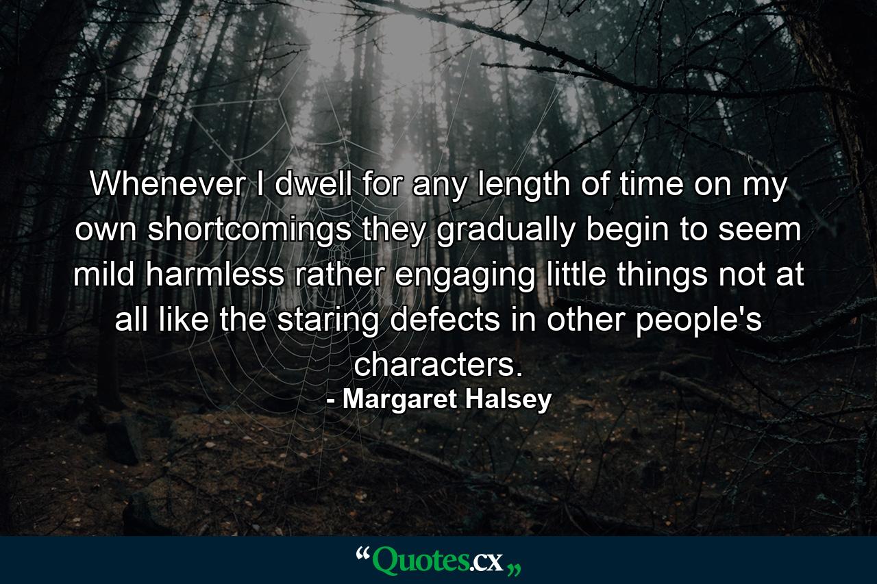 Whenever I dwell for any length of time on my own shortcomings  they gradually begin to seem mild  harmless  rather engaging little things  not at all like the staring defects in other people's characters. - Quote by Margaret Halsey