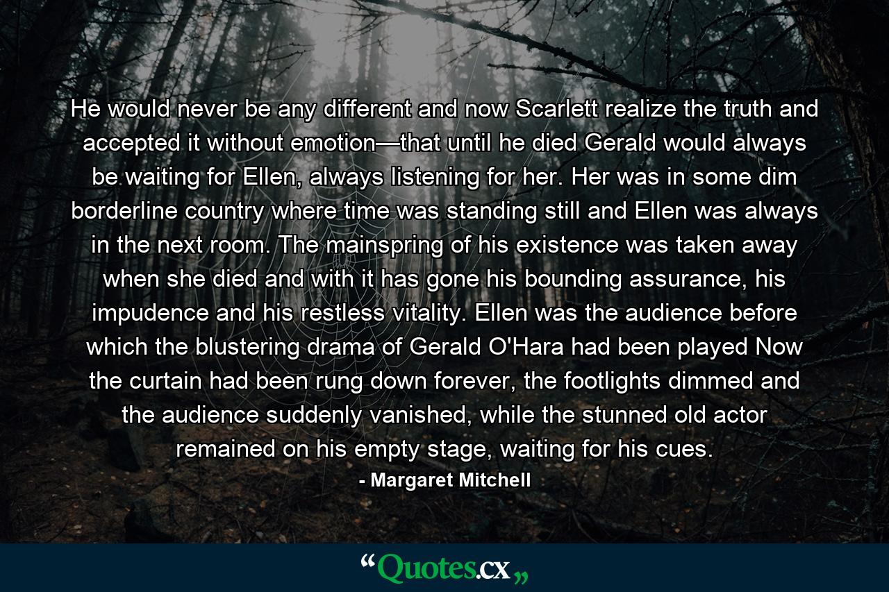 He would never be any different and now Scarlett realize the truth and accepted it without emotion—that until he died Gerald would always be waiting for Ellen, always listening for her. Her was in some dim borderline country where time was standing still and Ellen was always in the next room. The mainspring of his existence was taken away when she died and with it has gone his bounding assurance, his impudence and his restless vitality. Ellen was the audience before which the blustering drama of Gerald O'Hara had been played Now the curtain had been rung down forever, the footlights dimmed and the audience suddenly vanished, while the stunned old actor remained on his empty stage, waiting for his cues. - Quote by Margaret Mitchell