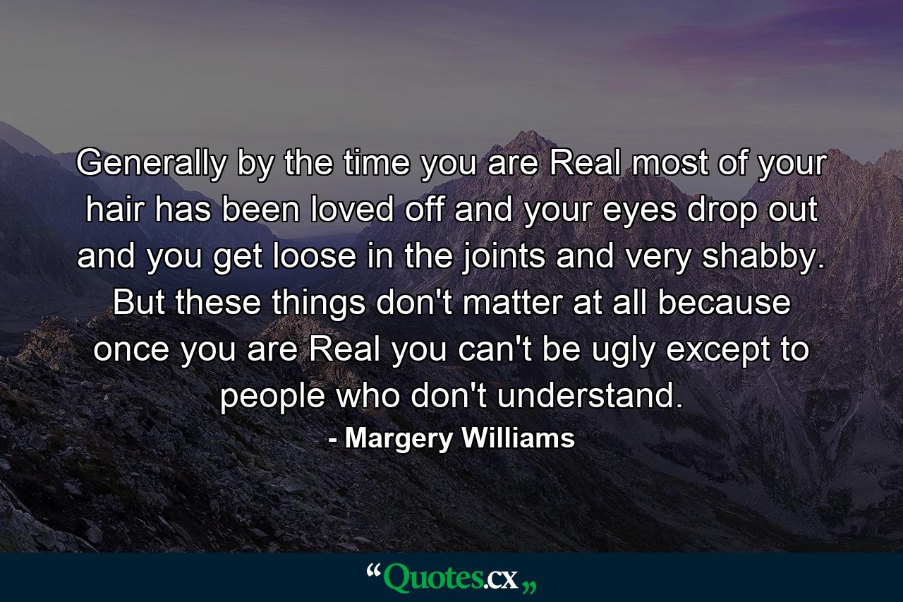 Generally  by the time you are Real  most of your hair has been loved off  and your eyes drop out and you get loose in the joints and very shabby. But these things don't matter at all  because once you are Real you can't be ugly  except to people who don't understand. - Quote by Margery Williams