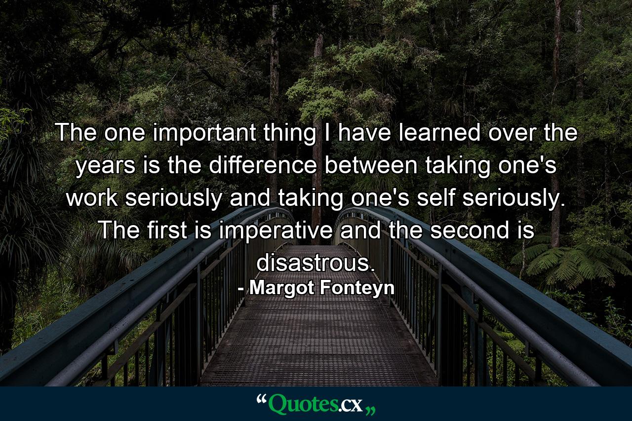 The one important thing I have learned over the years is the difference between taking one's work seriously  and taking one's self seriously. The first is imperative  and the second is disastrous. - Quote by Margot Fonteyn