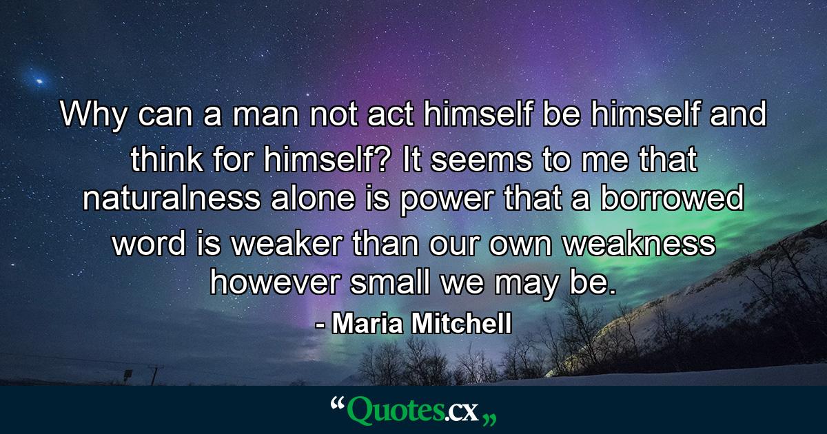 Why can a man not act himself  be himself  and think for himself? It seems to me that naturalness alone is power  that a borrowed word is weaker than our own weakness  however small we may be. - Quote by Maria Mitchell