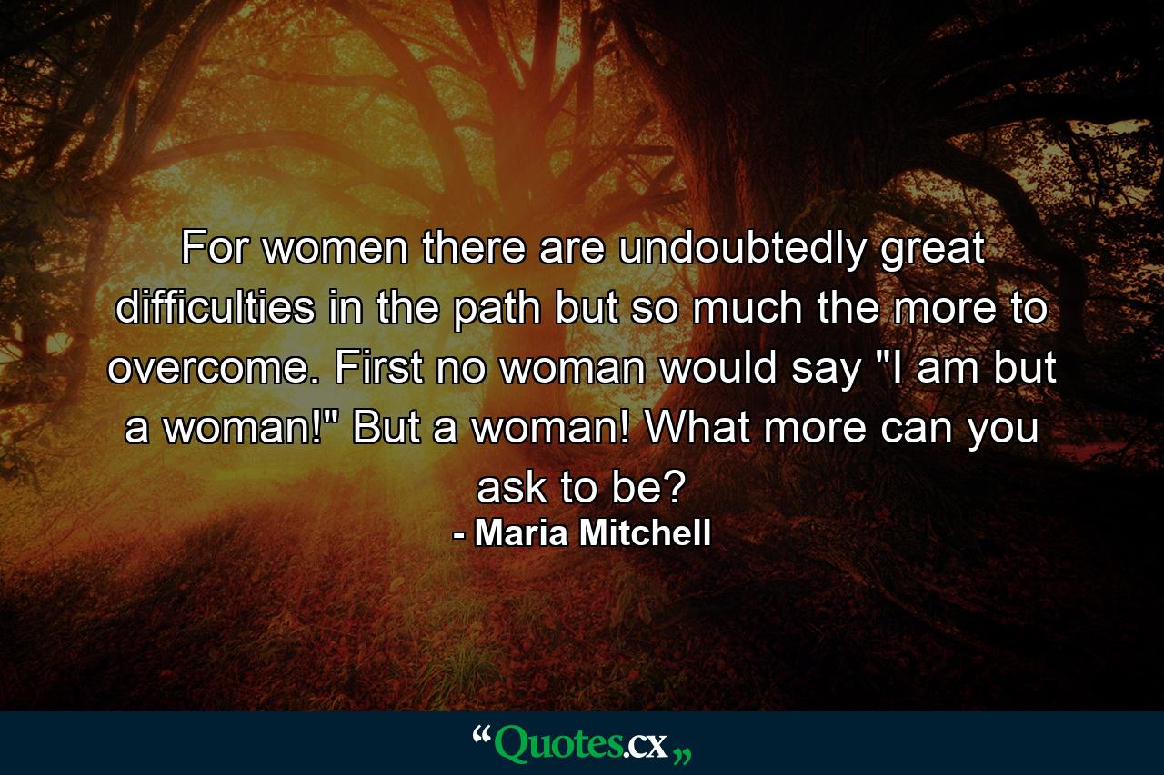 For women there are  undoubtedly  great difficulties in the path  but so much the more to overcome. First no woman would say 