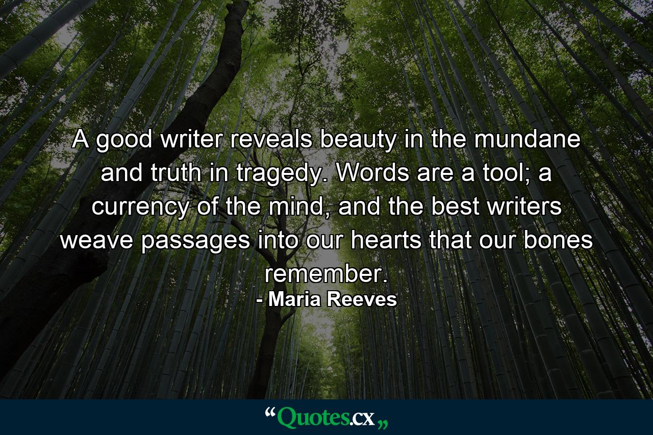 A good writer reveals beauty in the mundane and truth in tragedy. Words are a tool; a currency of the mind, and the best writers weave passages into our hearts that our bones remember. - Quote by Maria Reeves