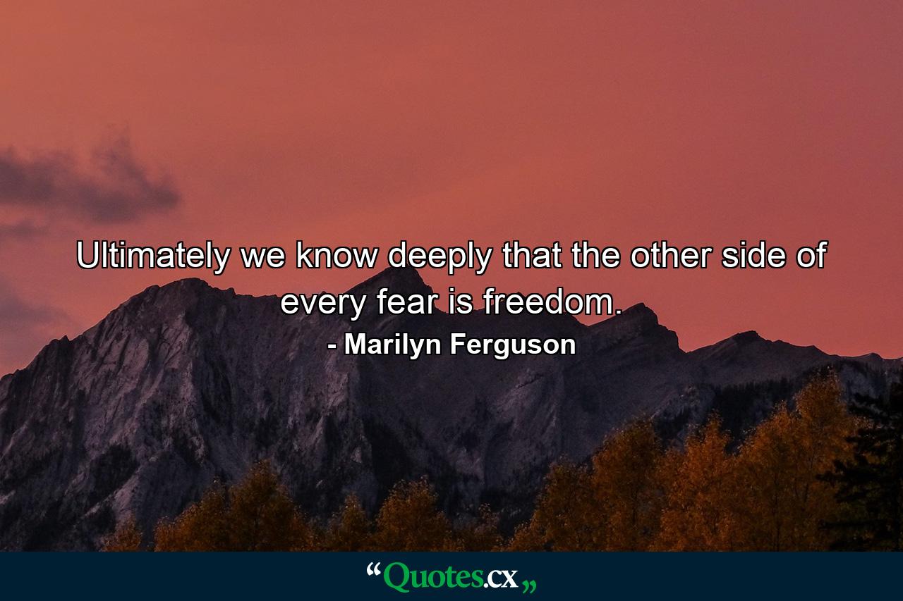 Ultimately we know deeply that the other side of every fear is freedom. - Quote by Marilyn Ferguson