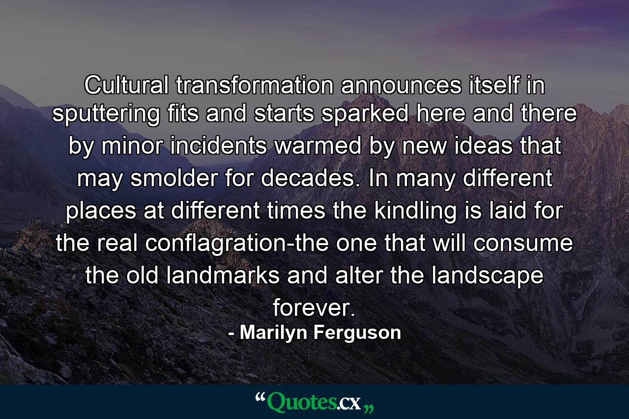 Cultural transformation announces itself in sputtering fits and starts  sparked here and there by minor incidents  warmed by new ideas that may smolder for decades. In many different places  at different times  the kindling is laid for the real conflagration-the one that will consume the old landmarks and alter the landscape forever. - Quote by Marilyn Ferguson