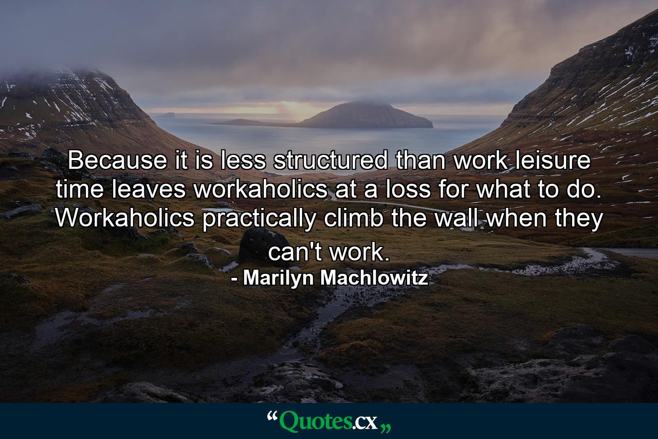 Because it is less structured than work  leisure time leaves workaholics at a loss for what to do. Workaholics practically climb the wall when they can't work. - Quote by Marilyn Machlowitz