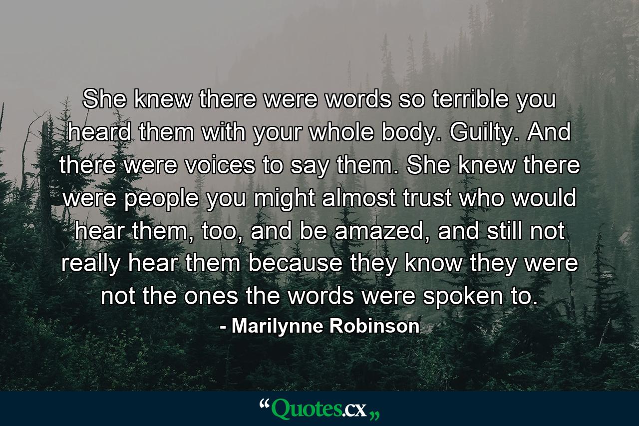 She knew there were words so terrible you heard them with your whole body. Guilty. And there were voices to say them. She knew there were people you might almost trust who would hear them, too, and be amazed, and still not really hear them because they know they were not the ones the words were spoken to. - Quote by Marilynne Robinson