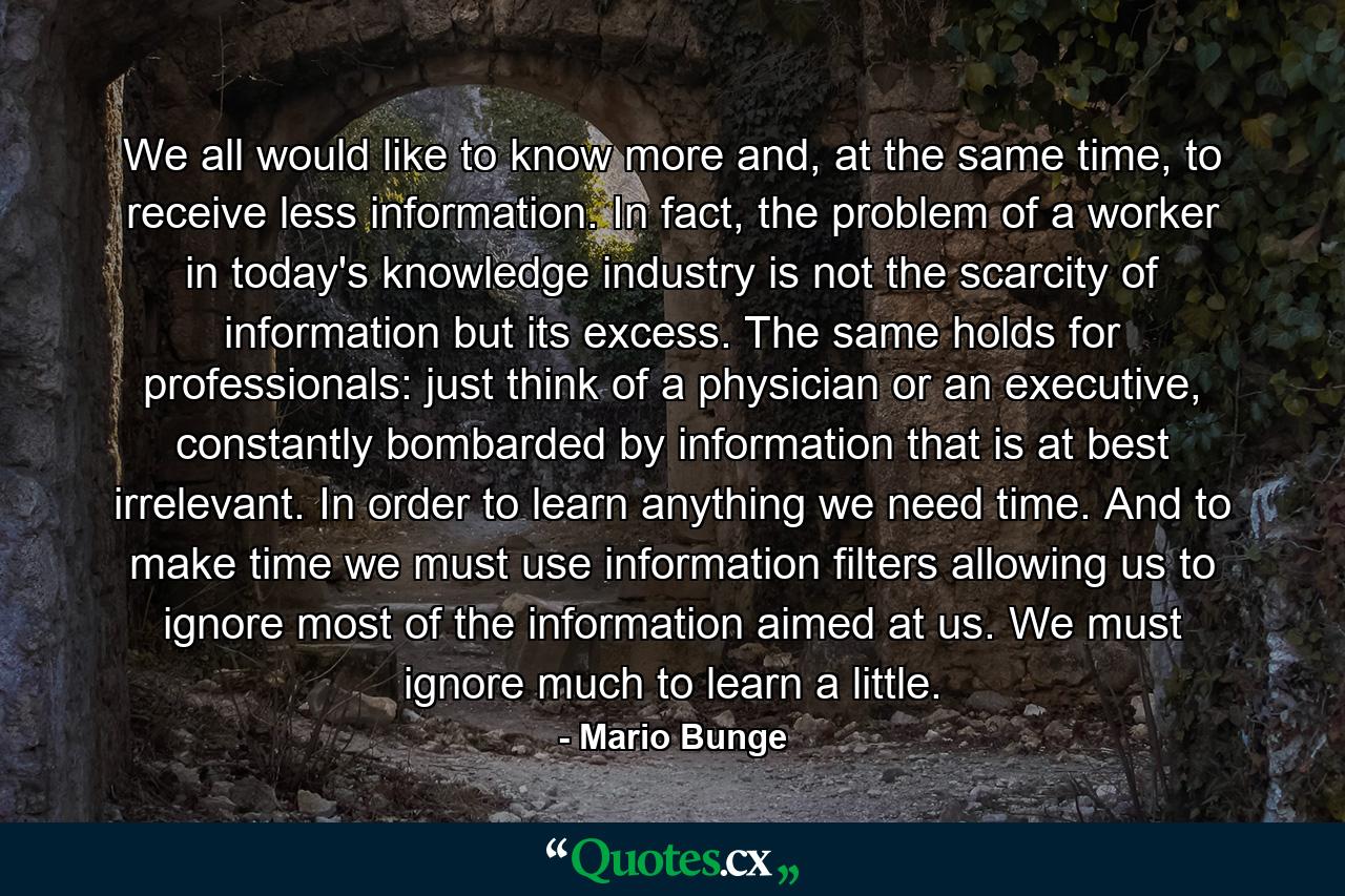 We all would like to know more and, at the same time, to receive less information. In fact, the problem of a worker in today's knowledge industry is not the scarcity of information but its excess. The same holds for professionals: just think of a physician or an executive, constantly bombarded by information that is at best irrelevant. In order to learn anything we need time. And to make time we must use information filters allowing us to ignore most of the information aimed at us. We must ignore much to learn a little. - Quote by Mario Bunge