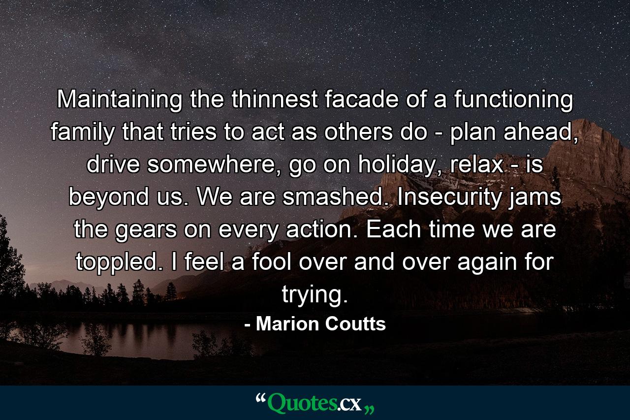 Maintaining the thinnest facade of a functioning family that tries to act as others do - plan ahead, drive somewhere, go on holiday, relax - is beyond us. We are smashed. Insecurity jams the gears on every action. Each time we are toppled. I feel a fool over and over again for trying. - Quote by Marion Coutts