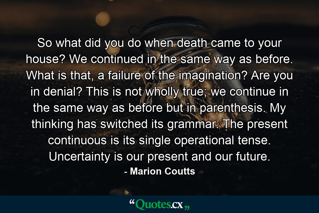 So what did you do when death came to your house? We continued in the same way as before. What is that, a failure of the imagination? Are you in denial? This is not wholly true; we continue in the same way as before but in parenthesis. My thinking has switched its grammar. The present continuous is its single operational tense. Uncertainty is our present and our future. - Quote by Marion Coutts