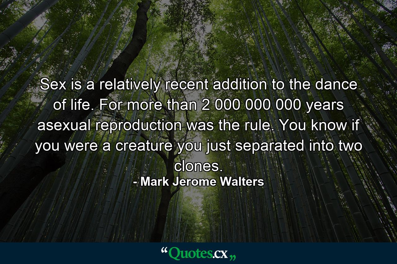 Sex is a relatively recent addition to the dance of life. For more than 2 000 000 000 years  asexual reproduction was the rule. You know  if you were a creature  you just separated into two clones. - Quote by Mark Jerome Walters