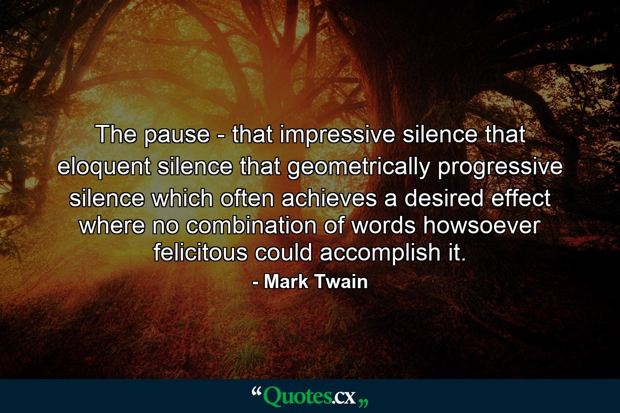 The pause - that impressive silence  that eloquent silence  that geometrically progressive silence which often achieves a desired effect where no combination of words  howsoever felicitous  could accomplish it. - Quote by Mark Twain