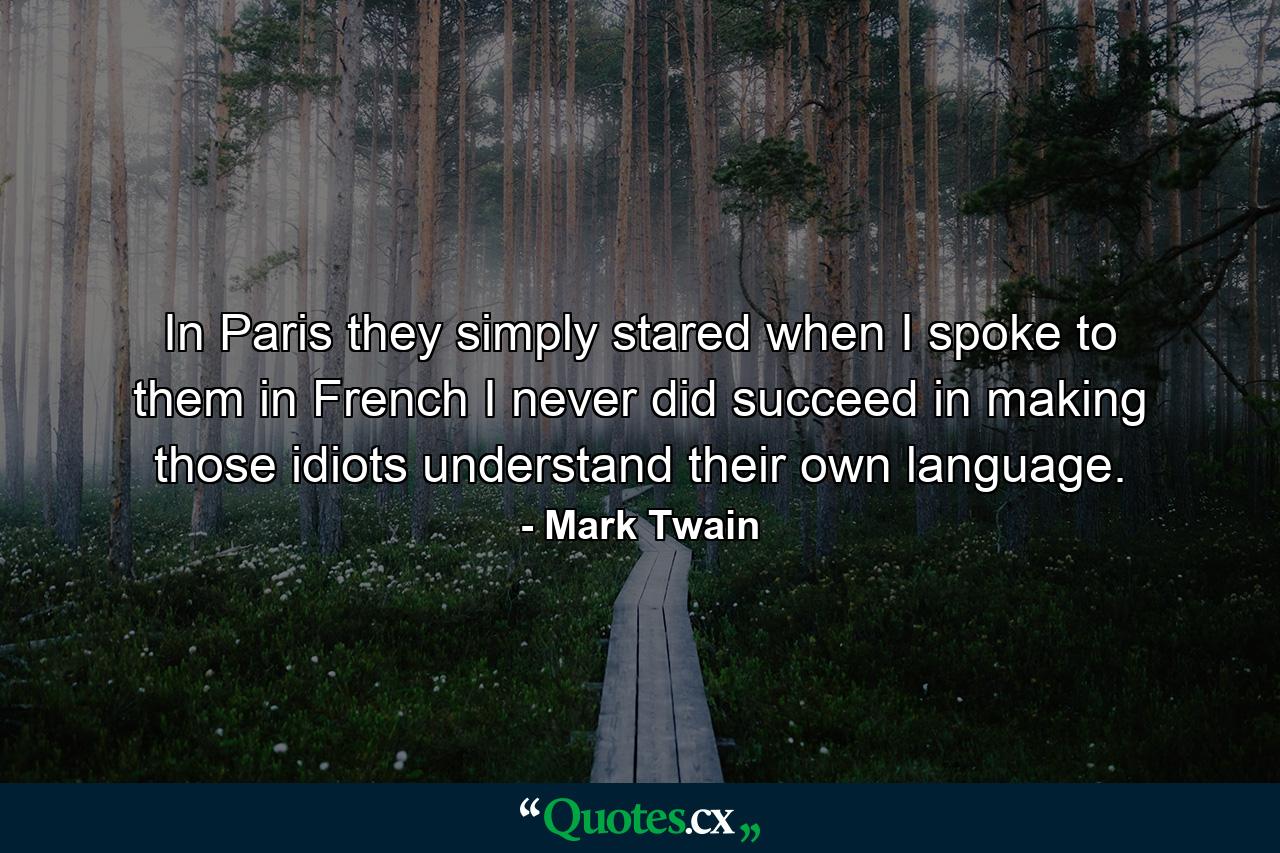 In Paris they simply stared when I spoke to them in French  I never did succeed in making those idiots understand their own language. - Quote by Mark Twain