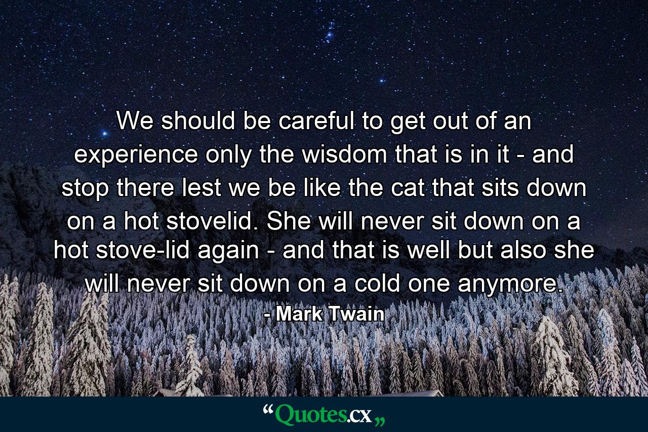 We should be careful to get out of an experience only the wisdom that is in it - and stop there  lest we be like the cat that sits down on a hot stovelid. She will never sit down on a hot stove-lid again - and that is well  but also she will never sit down on a cold one anymore. - Quote by Mark Twain