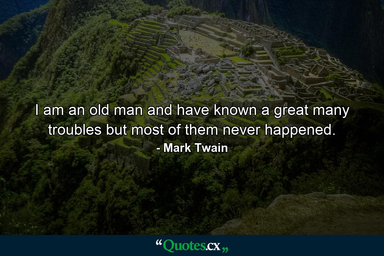 I am an old man and have known a great many troubles  but most of them never happened. - Quote by Mark Twain