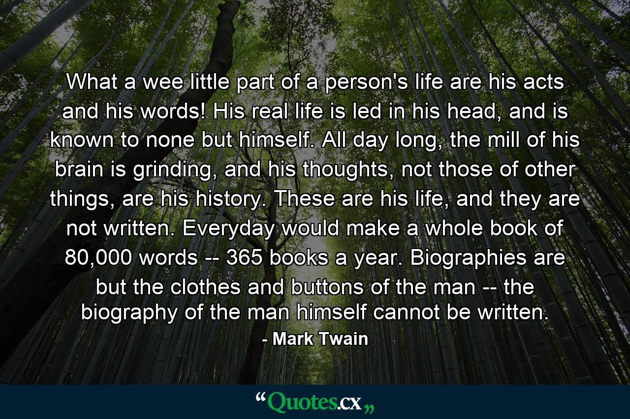 What a wee little part of a person's life are his acts and his words! His real life is led in his head, and is known to none but himself. All day long, the mill of his brain is grinding, and his thoughts, not those of other things, are his history. These are his life, and they are not written. Everyday would make a whole book of 80,000 words -- 365 books a year. Biographies are but the clothes and buttons of the man -- the biography of the man himself cannot be written. - Quote by Mark Twain