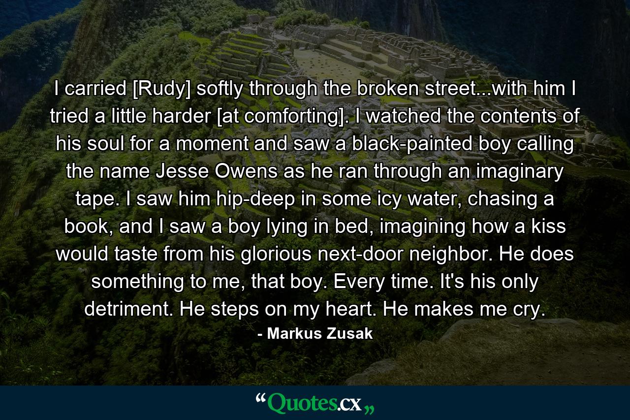 I carried [Rudy] softly through the broken street...with him I tried a little harder [at comforting]. I watched the contents of his soul for a moment and saw a black-painted boy calling the name Jesse Owens as he ran through an imaginary tape. I saw him hip-deep in some icy water, chasing a book, and I saw a boy lying in bed, imagining how a kiss would taste from his glorious next-door neighbor. He does something to me, that boy. Every time. It's his only detriment. He steps on my heart. He makes me cry. - Quote by Markus Zusak