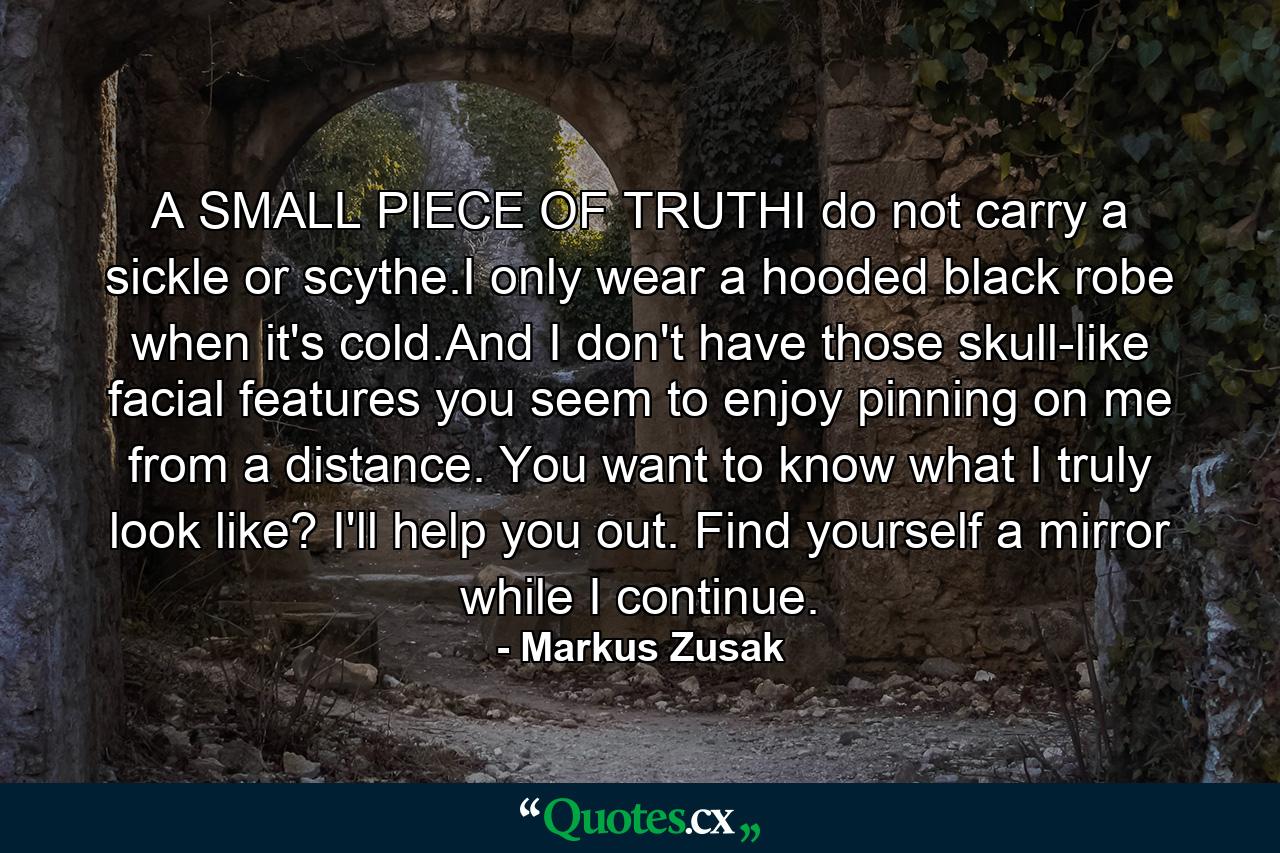 A SMALL PIECE OF TRUTHI do not carry a sickle or scythe.I only wear a hooded black robe when it's cold.And I don't have those skull-like facial features you seem to enjoy pinning on me from a distance. You want to know what I truly look like? I'll help you out. Find yourself a mirror while I continue. - Quote by Markus Zusak