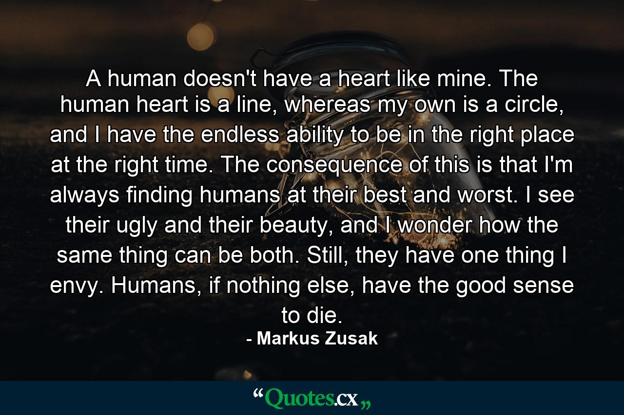 A human doesn't have a heart like mine. The human heart is a line, whereas my own is a circle, and I have the endless ability to be in the right place at the right time. The consequence of this is that I'm always finding humans at their best and worst. I see their ugly and their beauty, and I wonder how the same thing can be both. Still, they have one thing I envy. Humans, if nothing else, have the good sense to die. - Quote by Markus Zusak