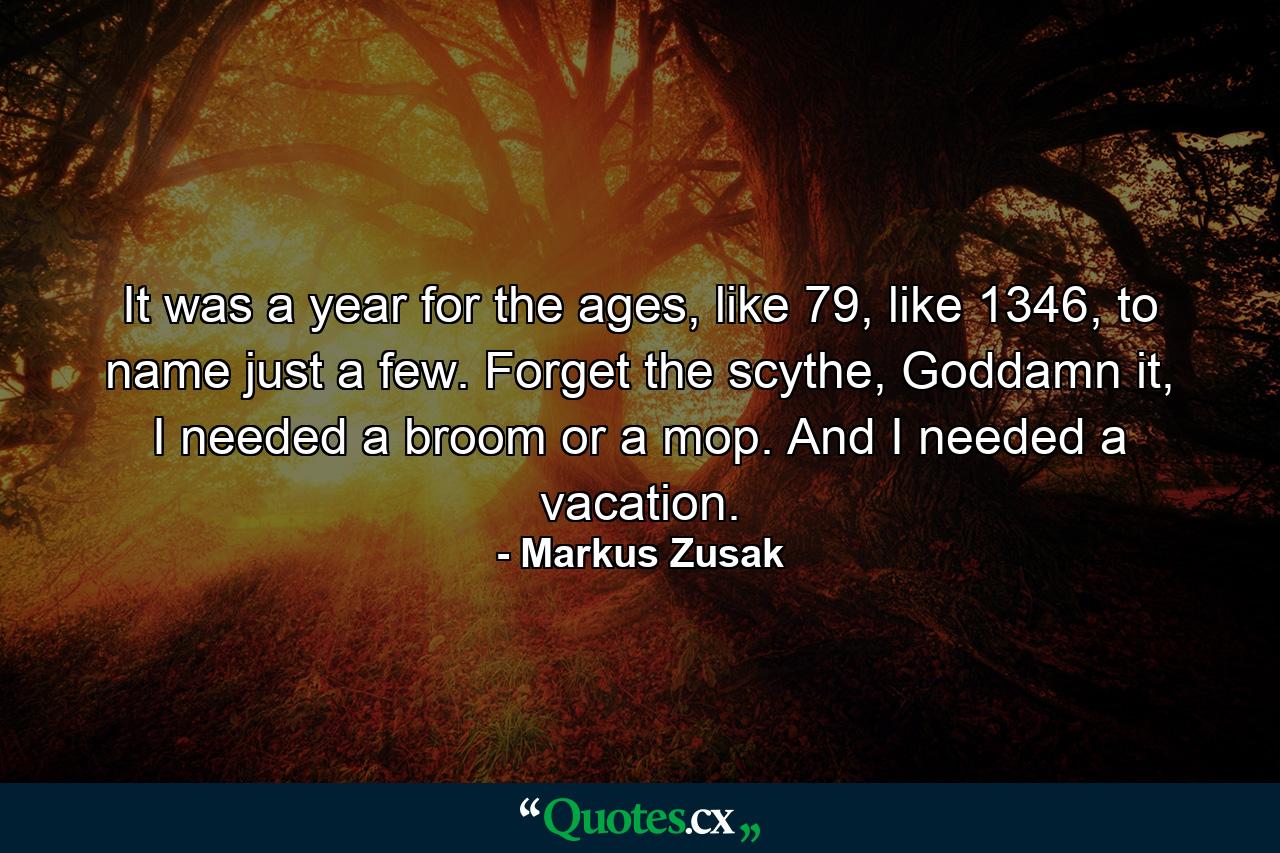 It was a year for the ages, like 79, like 1346, to name just a few. Forget the scythe, Goddamn it, I needed a broom or a mop. And I needed a vacation. - Quote by Markus Zusak