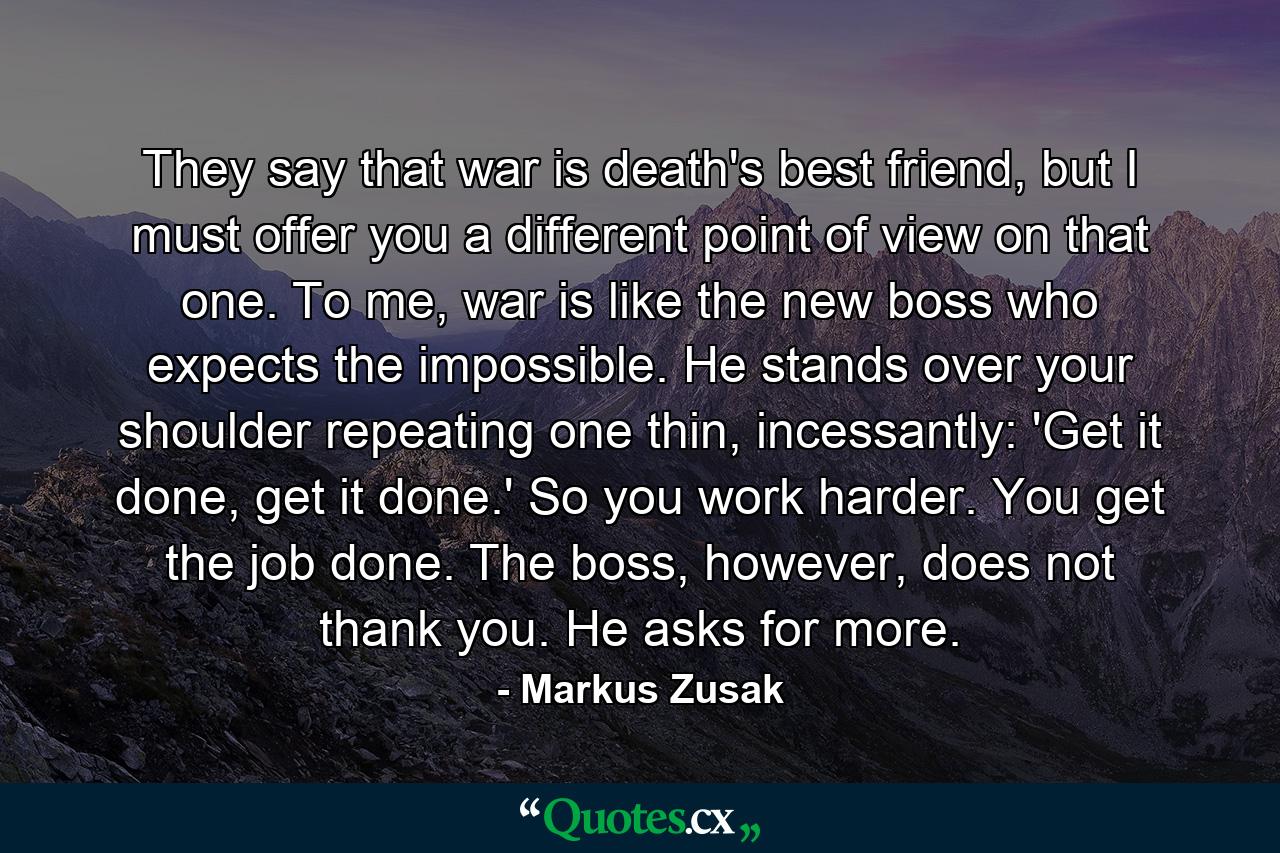 They say that war is death's best friend, but I must offer you a different point of view on that one. To me, war is like the new boss who expects the impossible. He stands over your shoulder repeating one thin, incessantly: 'Get it done, get it done.' So you work harder. You get the job done. The boss, however, does not thank you. He asks for more. - Quote by Markus Zusak