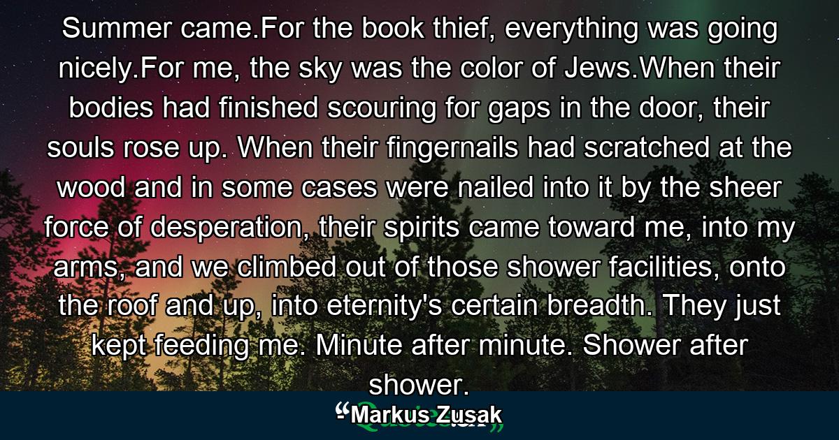 Summer came.For the book thief, everything was going nicely.For me, the sky was the color of Jews.When their bodies had finished scouring for gaps in the door, their souls rose up. When their fingernails had scratched at the wood and in some cases were nailed into it by the sheer force of desperation, their spirits came toward me, into my arms, and we climbed out of those shower facilities, onto the roof and up, into eternity's certain breadth. They just kept feeding me. Minute after minute. Shower after shower. - Quote by Markus Zusak