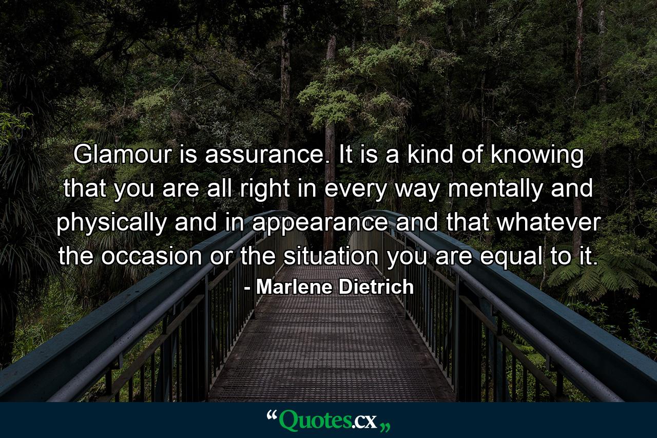 Glamour is assurance. It is a kind of knowing that you are all right in every way  mentally and physically and in appearance  and that  whatever the occasion or the situation  you are equal to it. - Quote by Marlene Dietrich