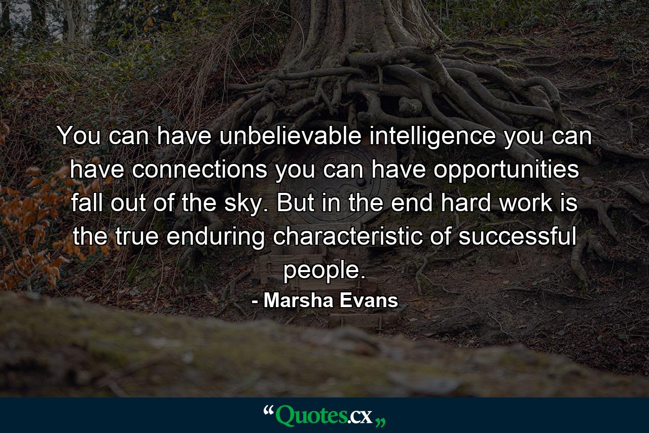 You can have unbelievable intelligence  you can have connections  you can have opportunities fall out of the sky. But in the end  hard work is the true  enduring characteristic of successful people. - Quote by Marsha Evans