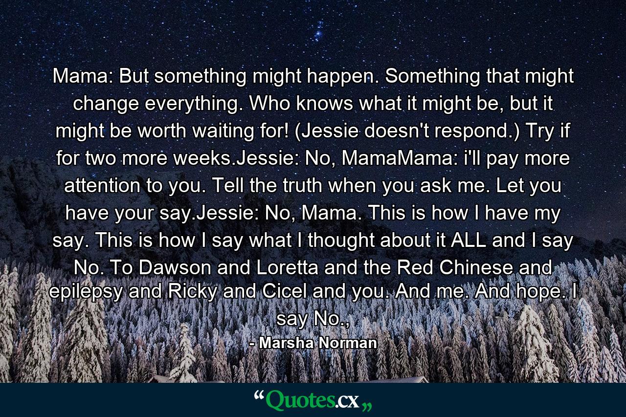 Mama: But something might happen. Something that might change everything. Who knows what it might be, but it might be worth waiting for! (Jessie doesn't respond.) Try if for two more weeks.Jessie: No, MamaMama: i'll pay more attention to you. Tell the truth when you ask me. Let you have your say.Jessie: No, Mama. This is how I have my say. This is how I say what I thought about it ALL and I say No. To Dawson and Loretta and the Red Chinese and epilepsy and Ricky and Cicel and you. And me. And hope. I say No., - Quote by Marsha Norman