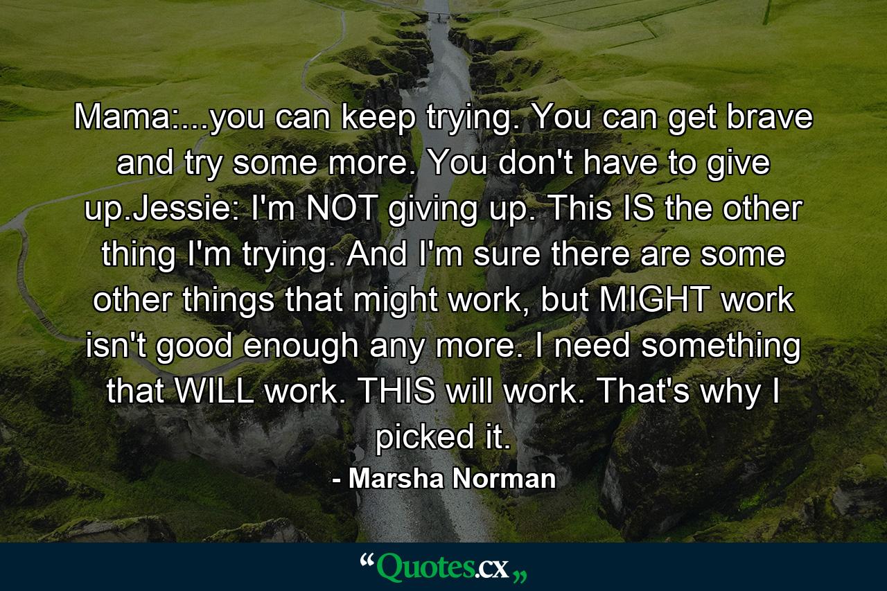 Mama:...you can keep trying. You can get brave and try some more. You don't have to give up.Jessie: I'm NOT giving up. This IS the other thing I'm trying. And I'm sure there are some other things that might work, but MIGHT work isn't good enough any more. I need something that WILL work. THIS will work. That's why I picked it. - Quote by Marsha Norman