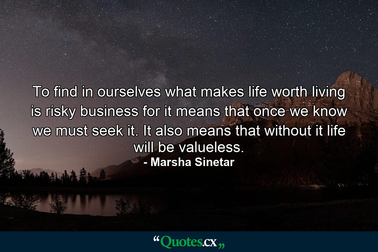 To find in ourselves what makes life worth living is risky business  for it means that once we know we must seek it. It also means that without it life will be valueless. - Quote by Marsha Sinetar