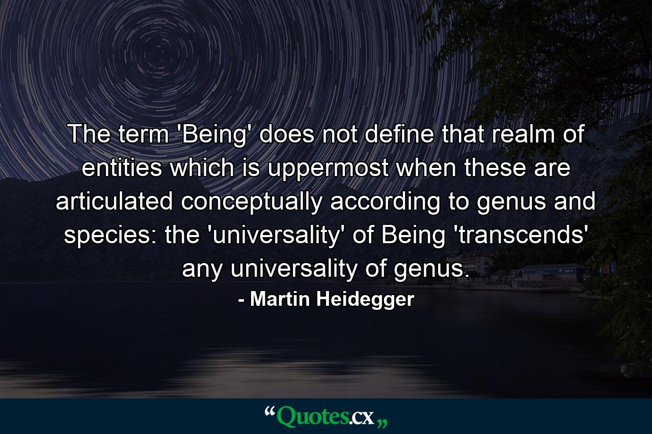 The term 'Being' does not define that realm of entities which is uppermost when these are articulated conceptually according to genus and species: the 'universality' of Being 'transcends' any universality of genus. - Quote by Martin Heidegger