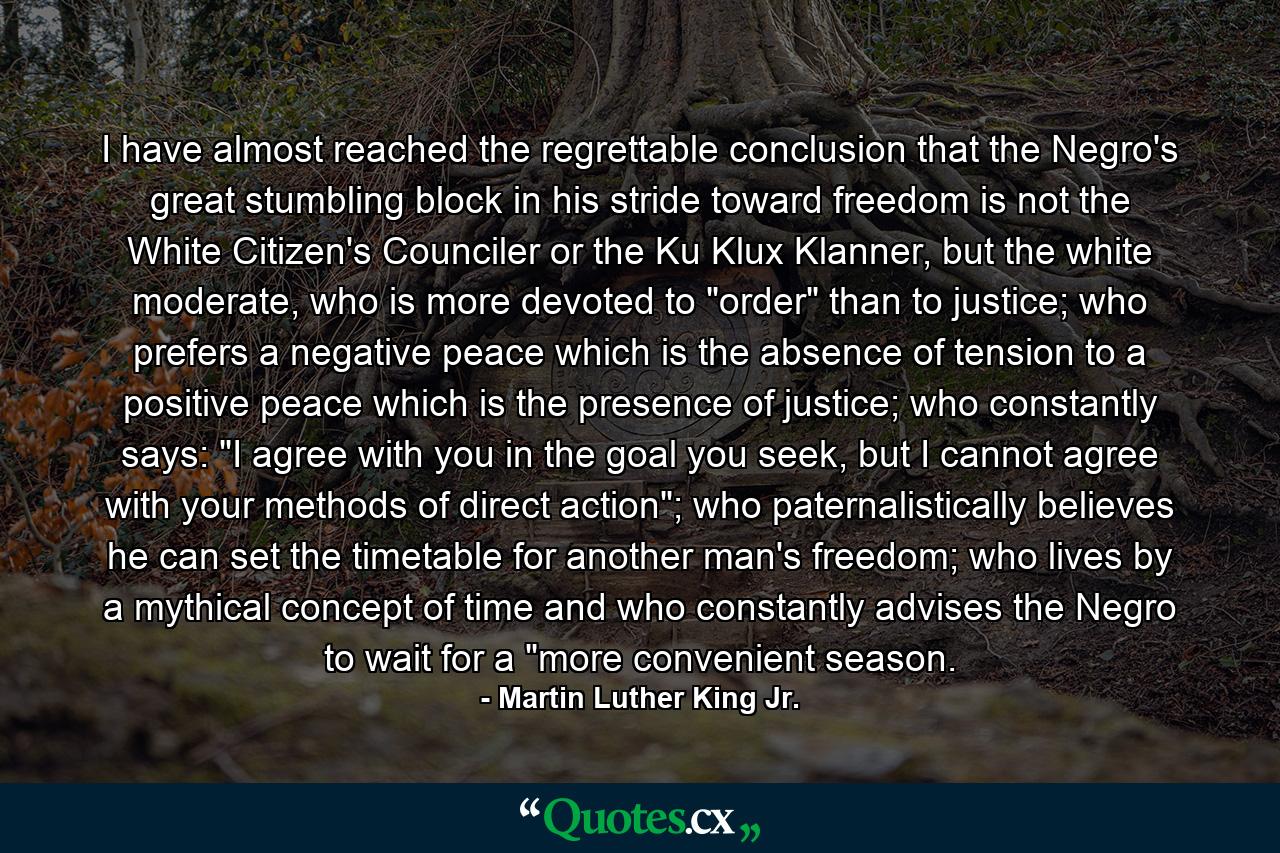 I have almost reached the regrettable conclusion that the Negro's great stumbling block in his stride toward freedom is not the White Citizen's Counciler or the Ku Klux Klanner, but the white moderate, who is more devoted to 