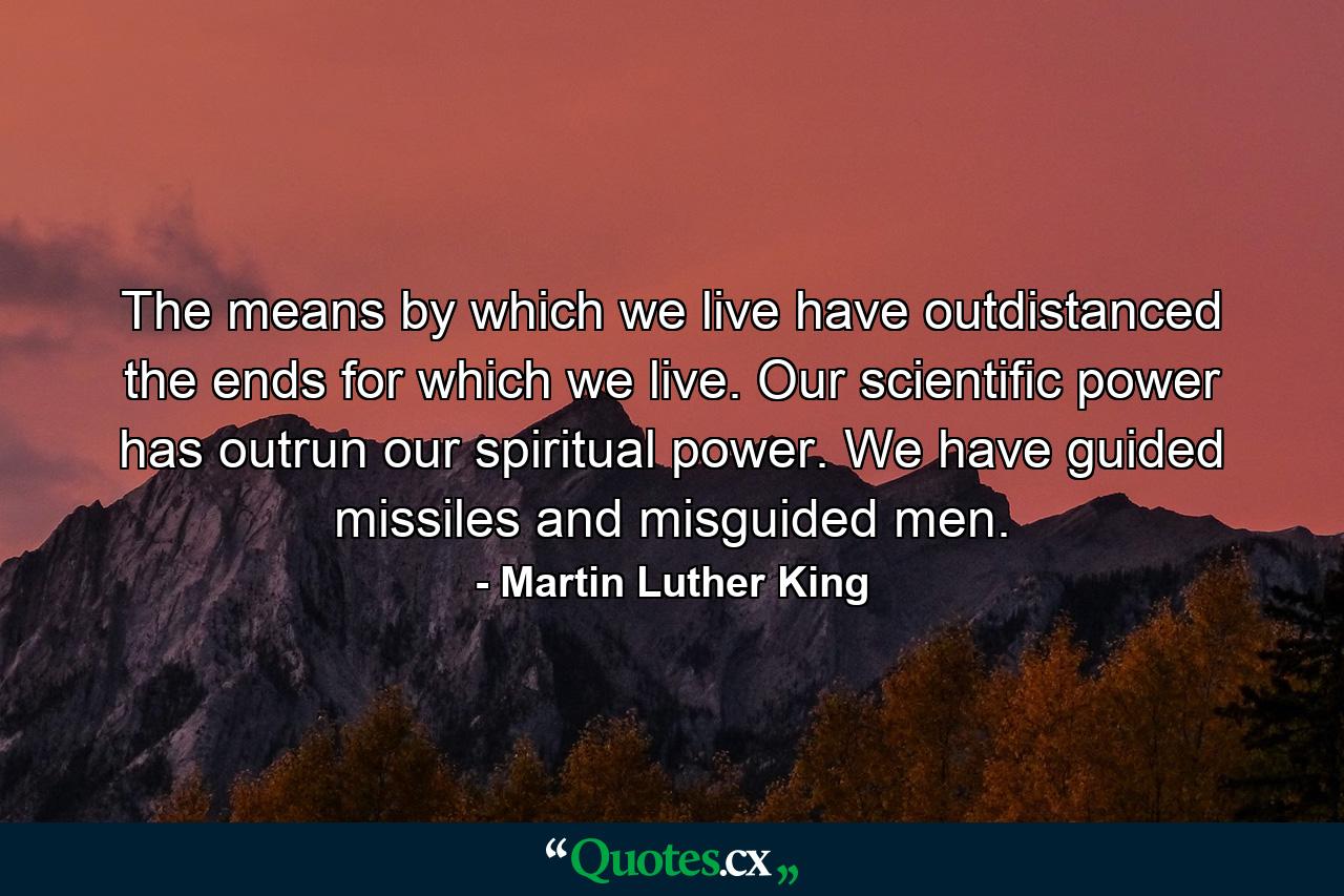 The means by which we live have outdistanced the ends for which we live. Our scientific power has outrun our spiritual power. We have guided missiles and misguided men. - Quote by Martin Luther King