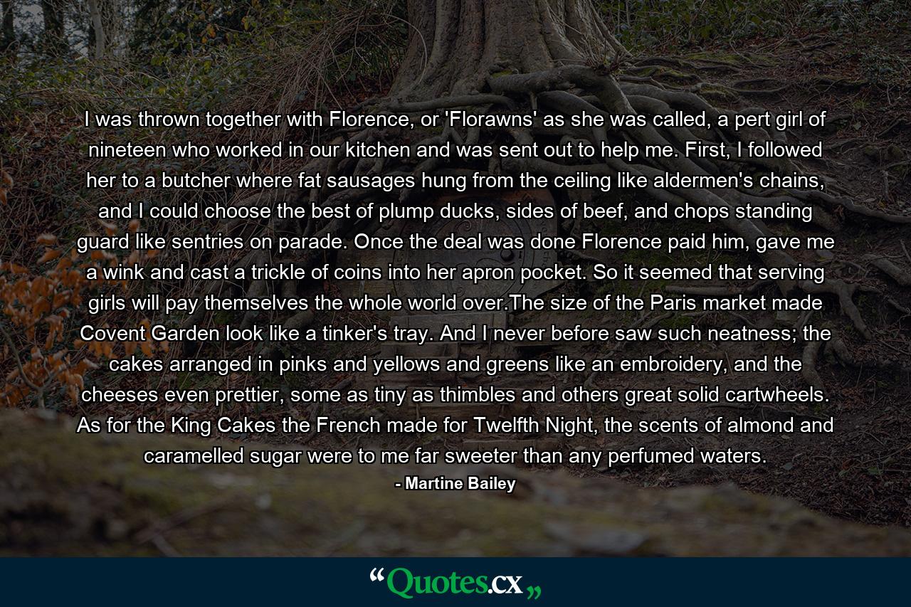 I was thrown together with Florence, or 'Florawns' as she was called, a pert girl of nineteen who worked in our kitchen and was sent out to help me. First, I followed her to a butcher where fat sausages hung from the ceiling like aldermen's chains, and I could choose the best of plump ducks, sides of beef, and chops standing guard like sentries on parade. Once the deal was done Florence paid him, gave me a wink and cast a trickle of coins into her apron pocket. So it seemed that serving girls will pay themselves the whole world over.The size of the Paris market made Covent Garden look like a tinker's tray. And I never before saw such neatness; the cakes arranged in pinks and yellows and greens like an embroidery, and the cheeses even prettier, some as tiny as thimbles and others great solid cartwheels. As for the King Cakes the French made for Twelfth Night, the scents of almond and caramelled sugar were to me far sweeter than any perfumed waters. - Quote by Martine Bailey