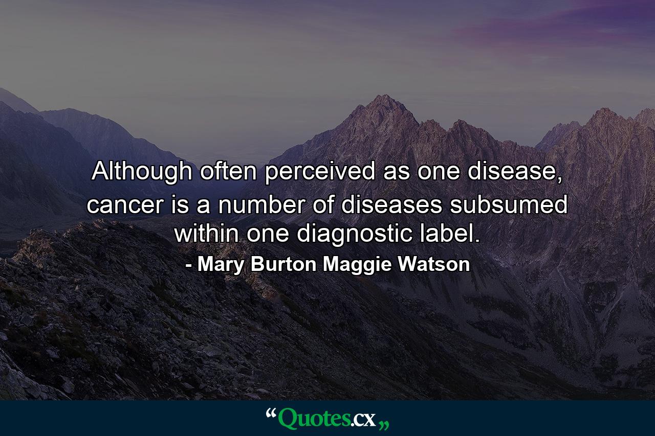 Although often perceived as one disease, cancer is a number of diseases subsumed within one diagnostic label. - Quote by Mary Burton Maggie Watson