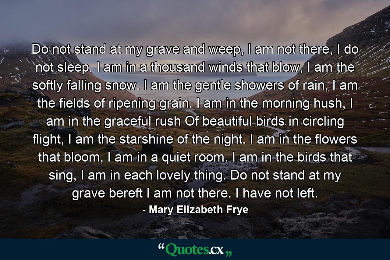 Do not stand at my grave and weep, I am not there, I do not sleep. I am in a thousand winds that blow, I am the softly falling snow. I am the gentle showers of rain, I am the fields of ripening grain. I am in the morning hush, I am in the graceful rush Of beautiful birds in circling flight, I am the starshine of the night. I am in the flowers that bloom, I am in a quiet room. I am in the birds that sing, I am in each lovely thing. Do not stand at my grave bereft I am not there. I have not left. - Quote by Mary Elizabeth Frye