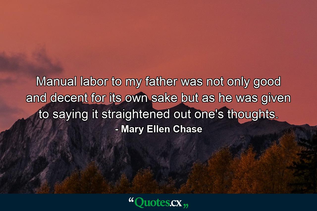 Manual labor to my father was not only good and decent for its own sake  but as he was given to saying  it straightened out one's thoughts. - Quote by Mary Ellen Chase