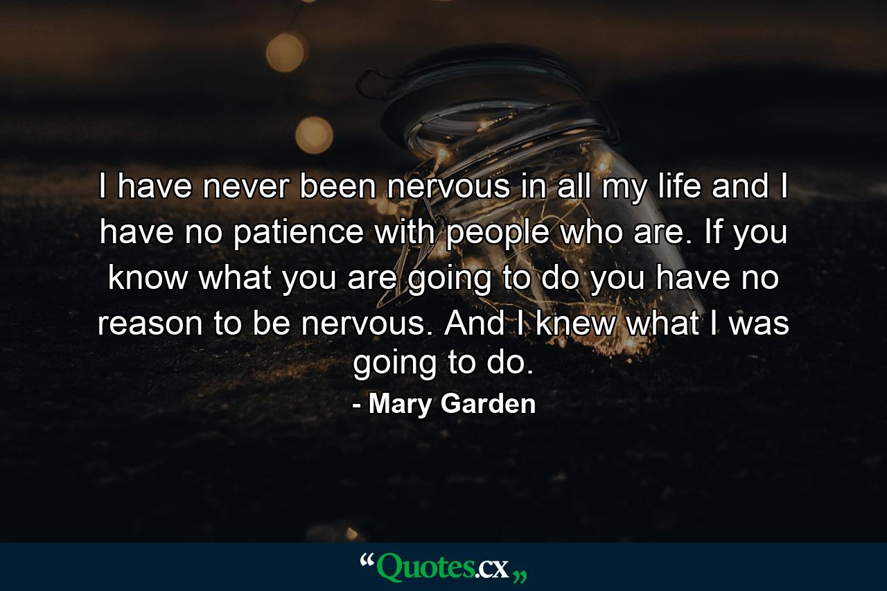 I have never been nervous in all my life and I have no patience with people who are. If you know what you are going to do  you have no reason to be nervous. And I knew what I was going to do. - Quote by Mary Garden