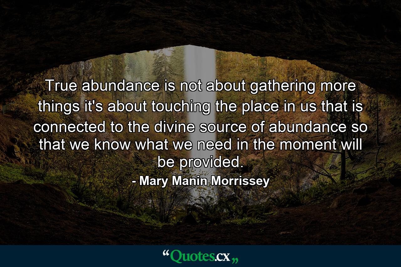 True abundance is not about gathering more things  it's about touching the place in us that is connected to the divine source of abundance  so that we know what we need in the moment will be provided. - Quote by Mary Manin Morrissey