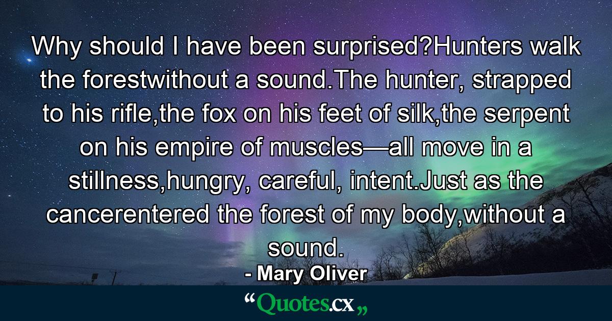 Why should I have been surprised?Hunters walk the forestwithout a sound.The hunter, strapped to his rifle,the fox on his feet of silk,the serpent on his empire of muscles—all move in a stillness,hungry, careful, intent.Just as the cancerentered the forest of my body,without a sound. - Quote by Mary Oliver