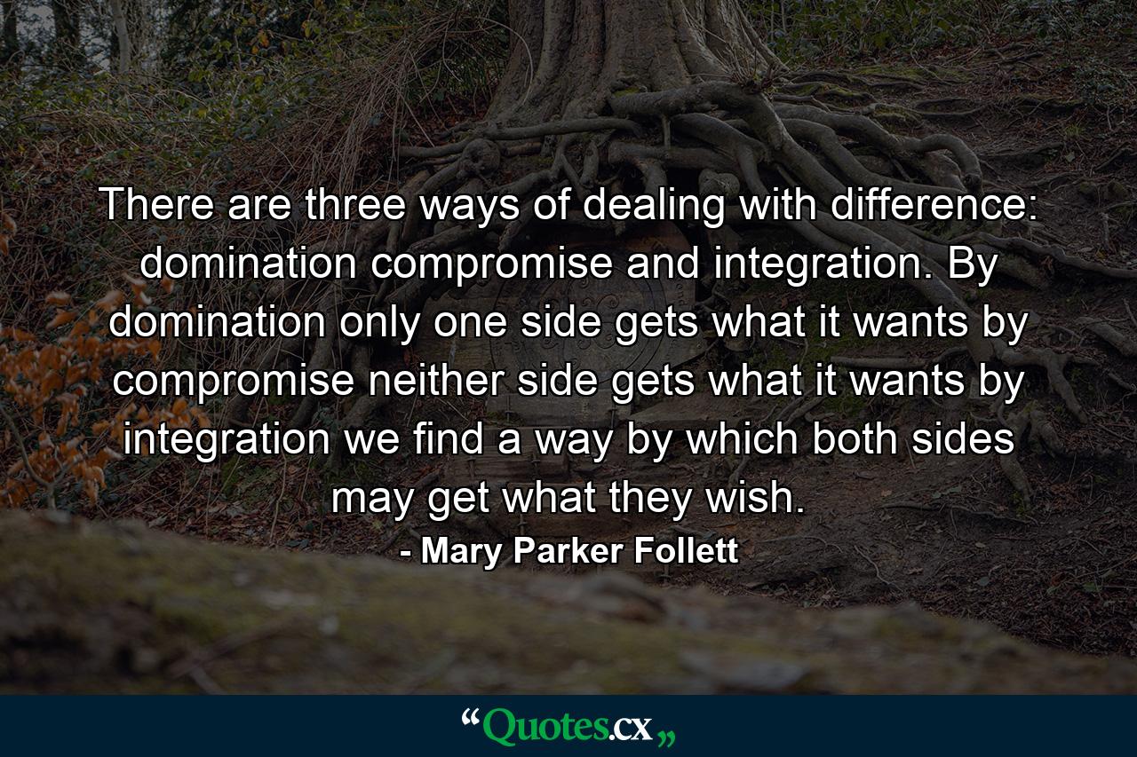 There are three ways of dealing with difference: domination  compromise  and integration. By domination only one side gets what it wants  by compromise neither side gets what it wants  by integration we find a way by which both sides may get what they wish. - Quote by Mary Parker Follett