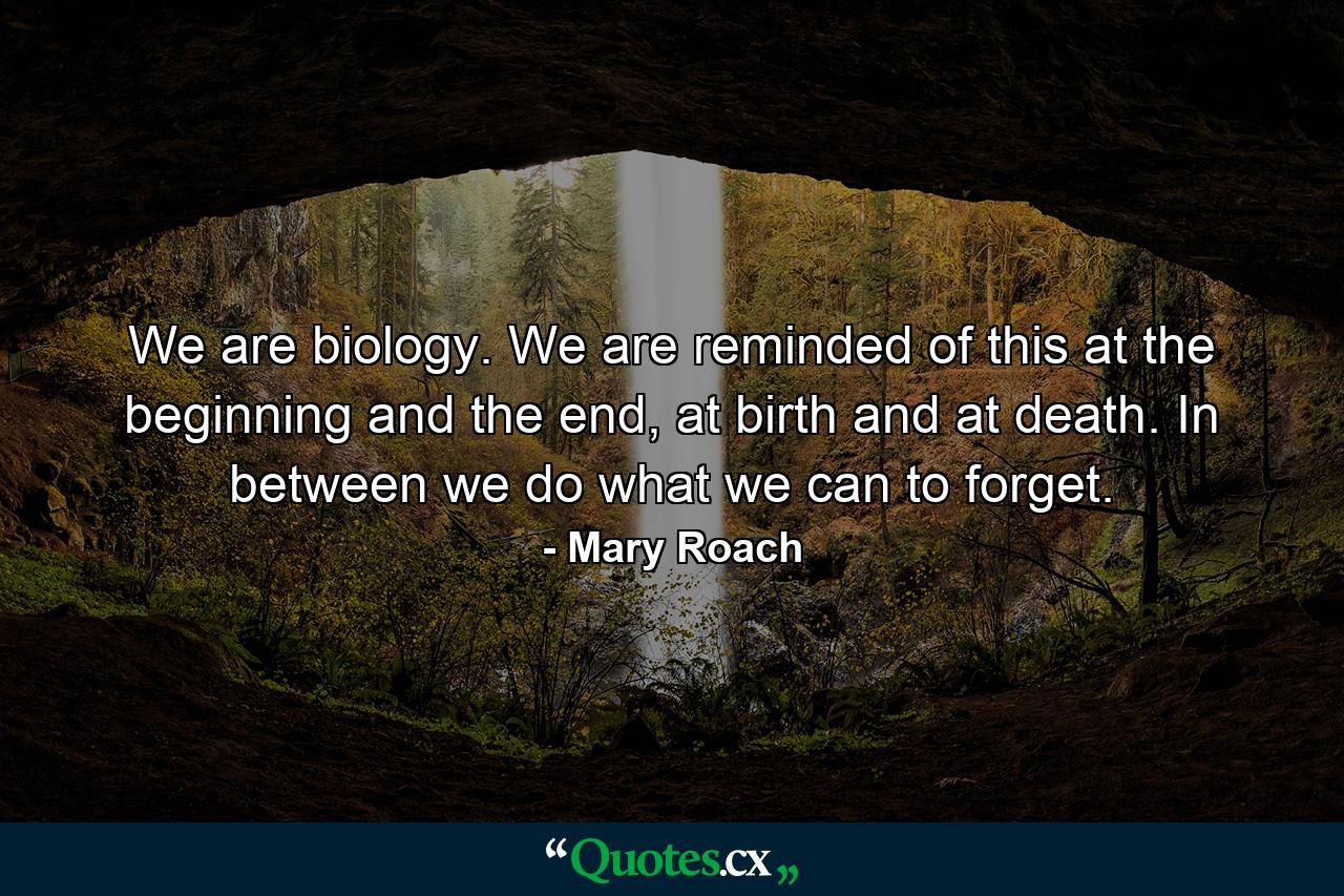 We are biology. We are reminded of this at the beginning and the end, at birth and at death. In between we do what we can to forget. - Quote by Mary Roach